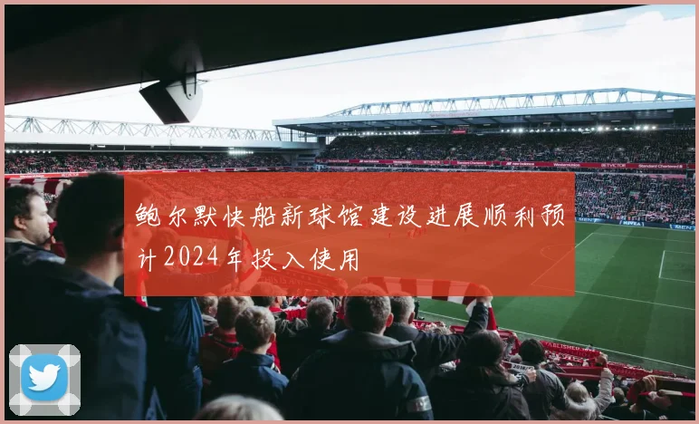 鲍尔默快船新球馆建设进展顺利预计2024年投入使用