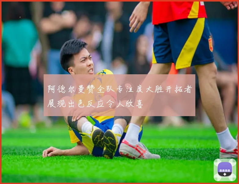 阿德尔曼赞全队专注度大胜开拓者展现出色反应令人欣喜