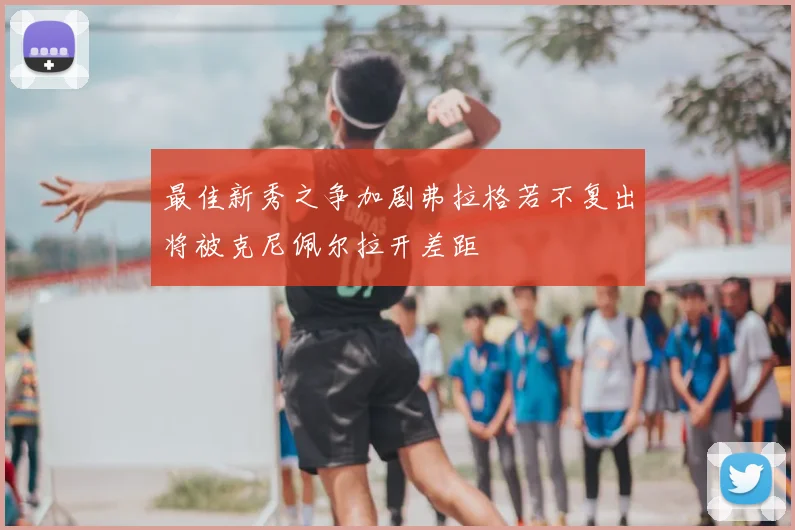 最佳新秀之争加剧弗拉格若不复出将被克尼佩尔拉开差距