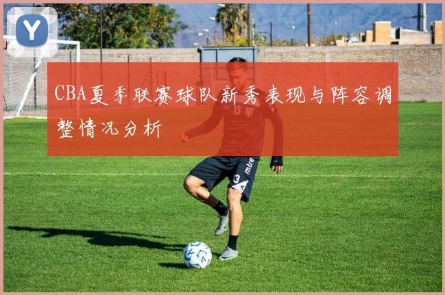 CBA夏季联赛球队新秀表现与阵容调整情况分析