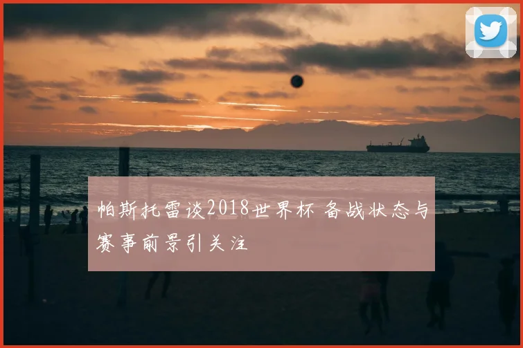 帕斯托雷谈2018世界杯 备战状态与赛事前景引关注