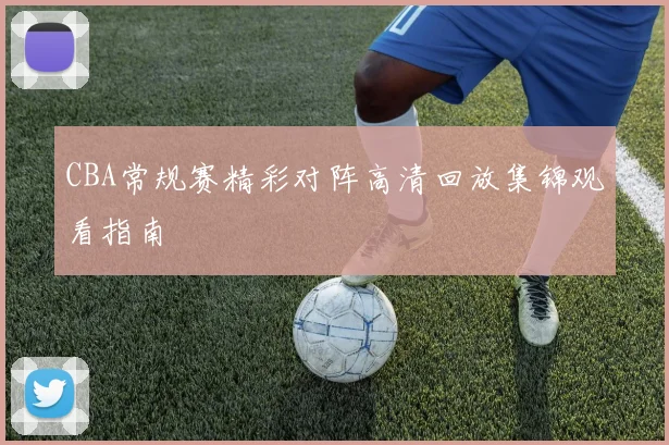 CBA常规赛精彩对阵高清回放集锦观看指南