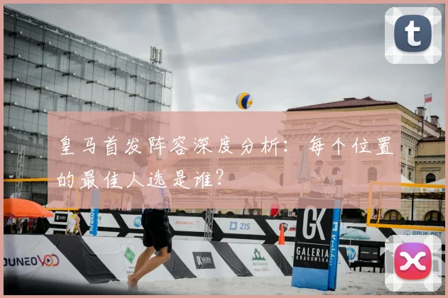 皇马首发阵容深度分析：每个位置的最佳人选是谁？