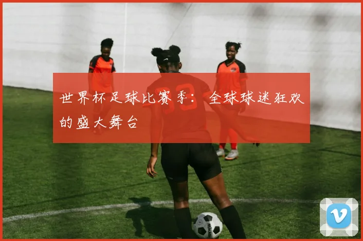 世界杯足球比赛季:全球球迷狂欢的盛大舞台