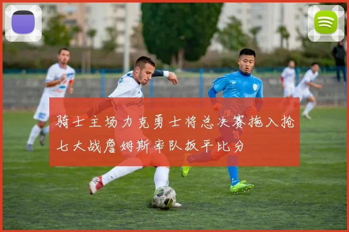 骑士主场力克勇士将总决赛拖入抢七大战詹姆斯率队扳平比分