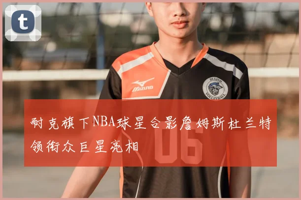 耐克旗下NBA球星合影詹姆斯杜兰特领衔众巨星亮相