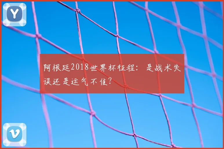 阿根廷2018世界杯征程:是战术失误还是运气不佳?