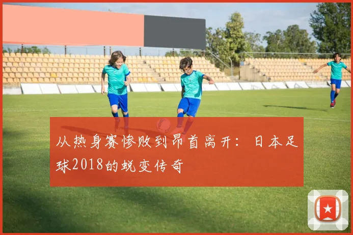 从热身赛惨败到昂首离开：日本足球2018的蜕变传奇