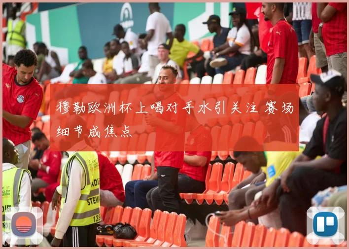 穆勒欧洲杯上喝对手水引关注 赛场细节成焦点