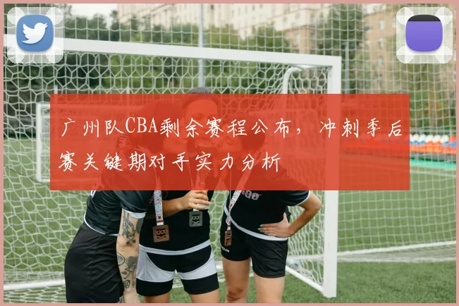 广州队CBA剩余赛程公布，冲刺季后赛关键期对手实力分析