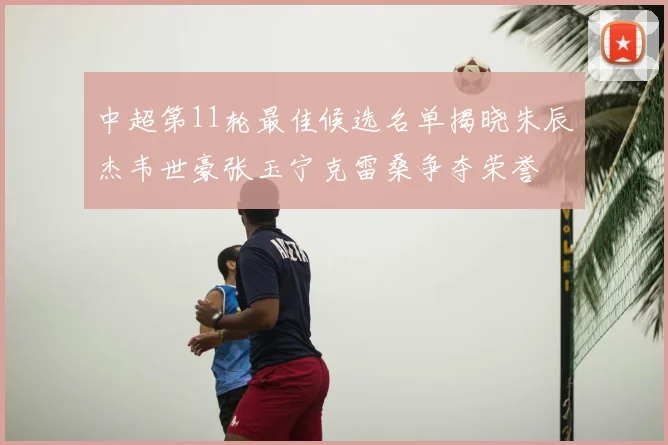 中超第11轮最佳候选名单揭晓朱辰杰韦世豪张玉宁克雷桑争夺荣誉