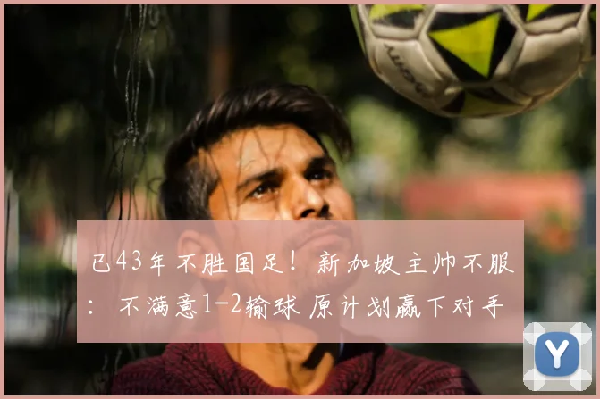 已43年不胜国足!新加坡主帅不服:不满意1-2输球 原计划赢下对手