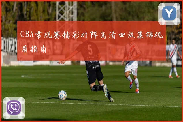 CBA常规赛精彩对阵高清回放集锦观看指南
