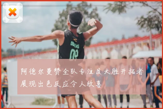 阿德尔曼赞全队专注度大胜开拓者展现出色反应令人欣喜