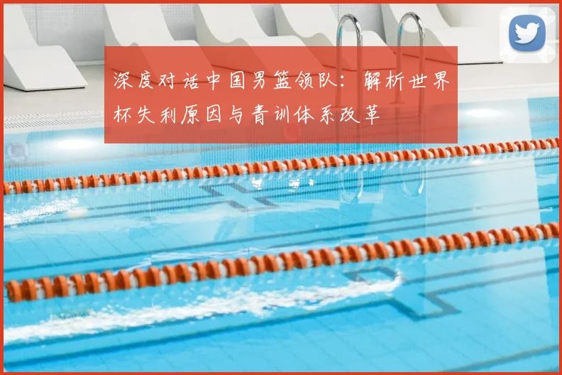 深度对话中国男篮领队：解析世界杯失利原因与青训体系改革