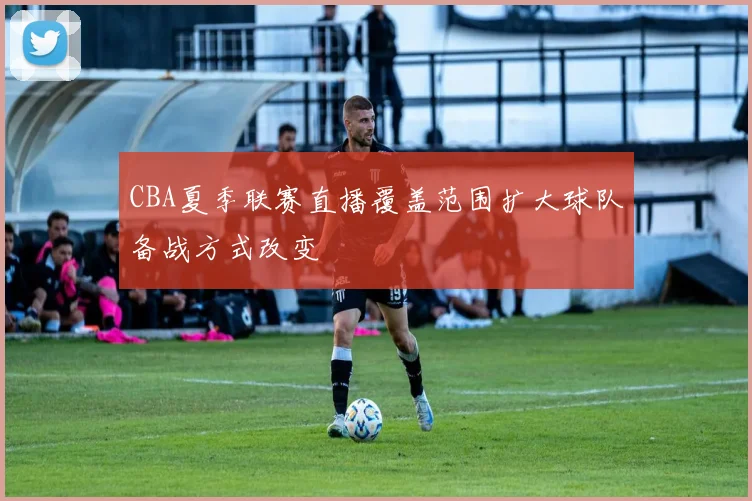 CBA夏季联赛直播覆盖范围扩大球队备战方式改变