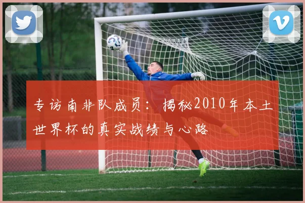 专访南非队成员:揭秘2010年本土世界杯的真实战绩与心路