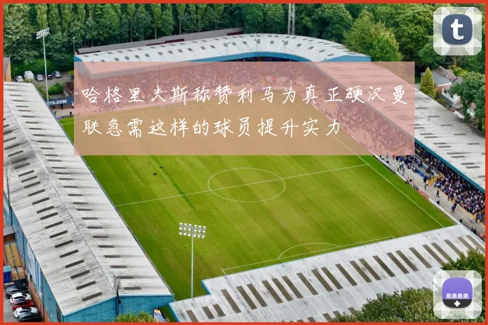 哈格里夫斯称赞利马为真正硬汉曼联急需这样的球员提升实力