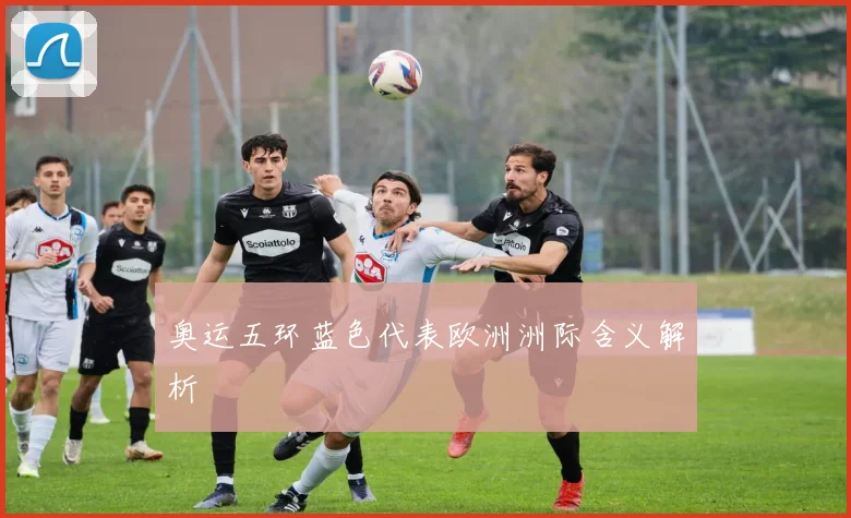 奥运五环蓝色代表欧洲洲际含义解析