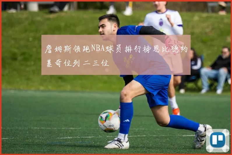詹姆斯领跑NBA球员排行榜恩比德约基奇位列二三位