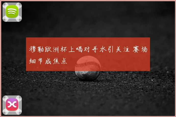 穆勒欧洲杯上喝对手水引关注 赛场细节成焦点