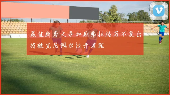 最佳新秀之争加剧弗拉格若不复出将被克尼佩尔拉开差距
