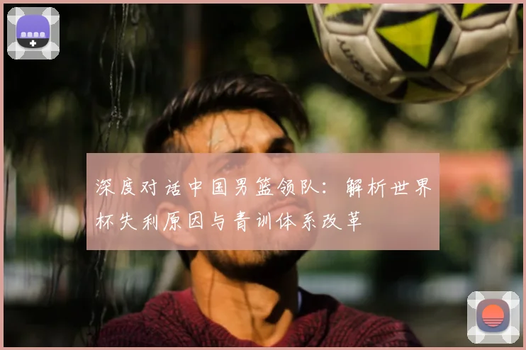 深度对话中国男篮领队：解析世界杯失利原因与青训体系改革