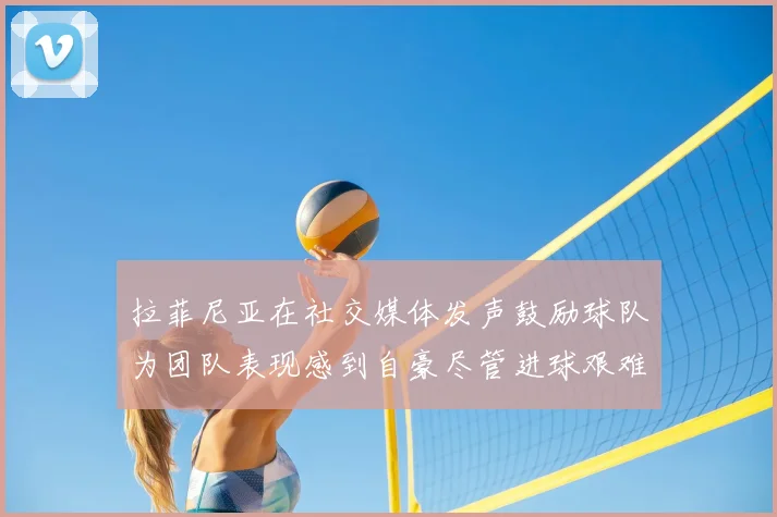 拉菲尼亚在社交媒体发声鼓励球队为团队表现感到自豪尽管进球艰难