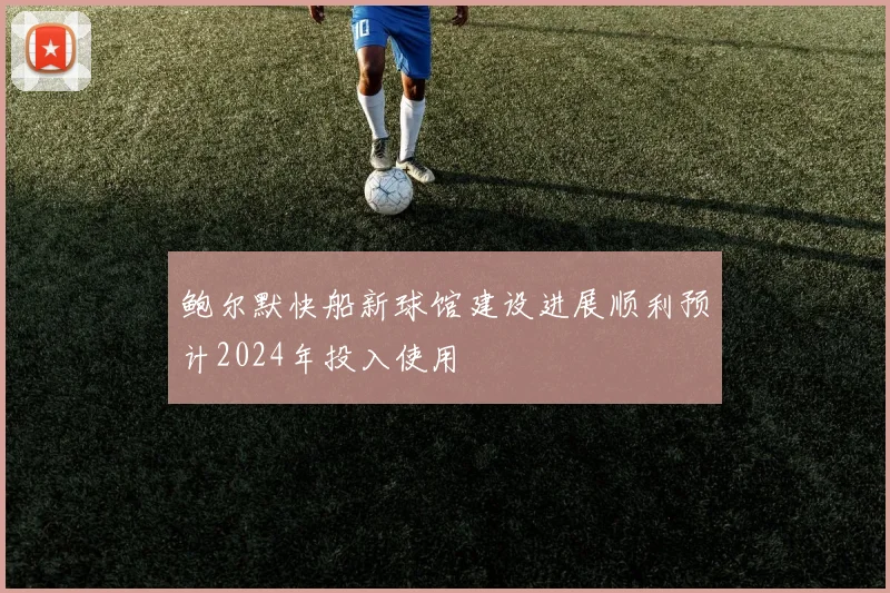 鲍尔默快船新球馆建设进展顺利预计2024年投入使用