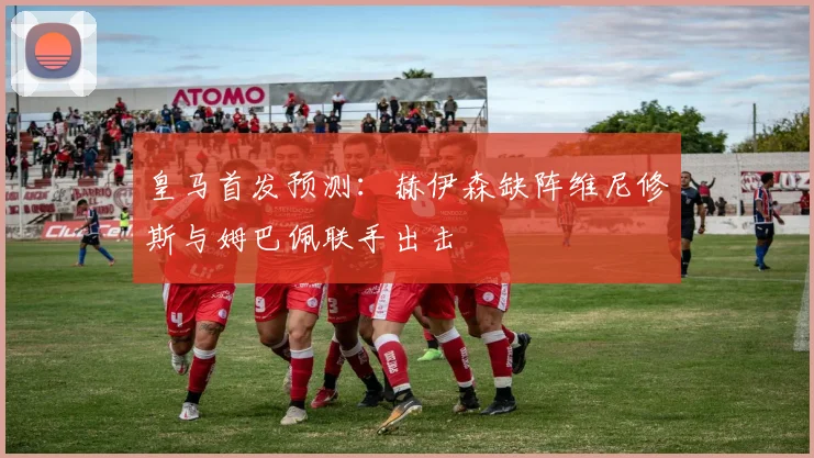 皇马首发预测：赫伊森缺阵维尼修斯与姆巴佩联手出击