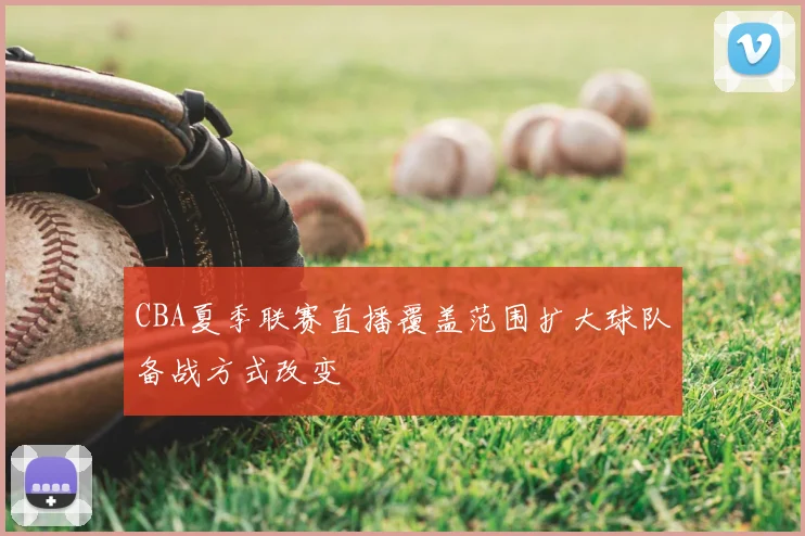 CBA夏季联赛直播覆盖范围扩大球队备战方式改变