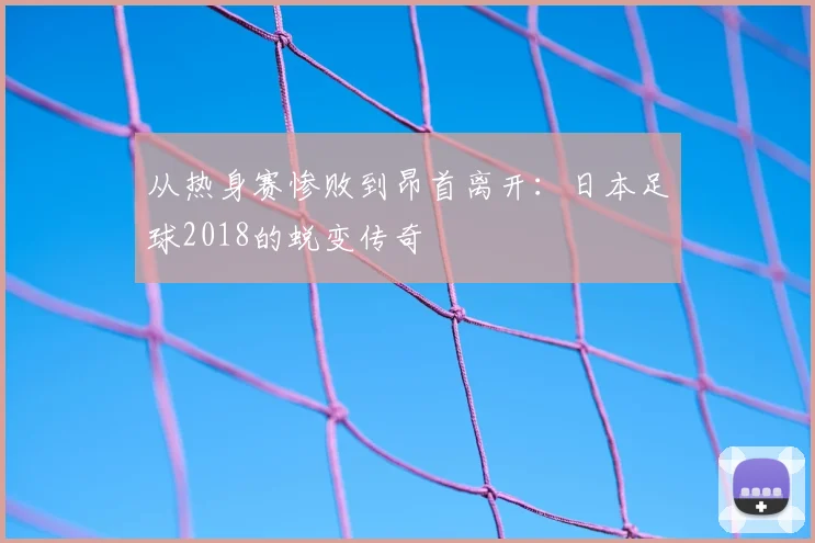 从热身赛惨败到昂首离开：日本足球2018的蜕变传奇